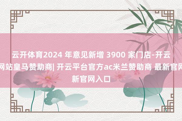 云开体育2024 年意见新增 3900 家门店-开云平台网站皇马赞助商| 开云平台官方ac米兰赞助商 最新官网入口